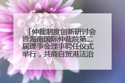 仲裁制度创新研讨会暨海南国际仲裁院第二届理事会理事聘任仪式举行，共商自贸港法治建设新路径